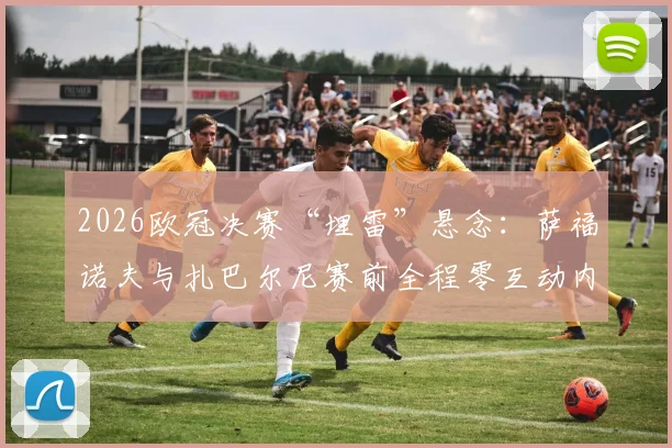 2026欧冠决赛“埋雷”悬念：萨福诺夫与扎巴尔尼赛前全程零互动内幕，不握手+避免眼神交流细节全解析