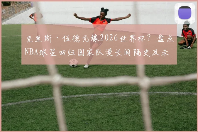 克里斯·伍德无缘2026世界杯?盘点NBA球星回归国家队漫长间隔史及未来展望