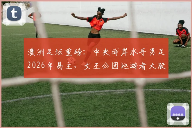 澳洲足坛重磅：中央海岸水手男足2026年易主，女王公园巡游者大股东TSG正式入主