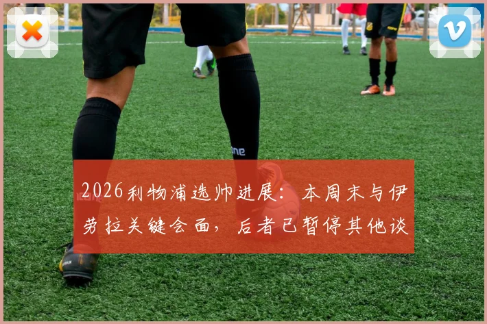 2026利物浦选帅进展：本周末与伊劳拉关键会面，后者已暂停其他谈判