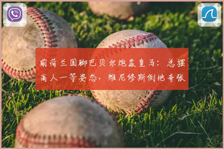前荷兰国脚巴贝尔炮轰皇马：总摆高人一等姿态，维尼修斯倒地夸张引热议