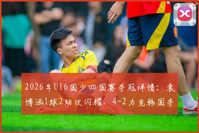 2026年U16国少四国赛夺冠详情:袁博涵1球2助攻闪耀,4-2力克韩国夺冠视频集锦与青训启示