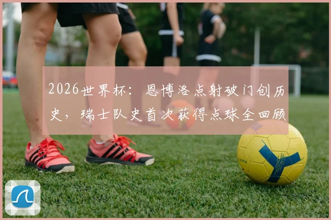 2026世界杯：恩博洛点射破门创历史，瑞士队史首次获得点球全回顾
