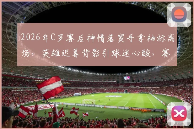 2026年C罗赛后神情落寞手拿袖标离场，英雄迟暮背影引球迷心酸，赛后更衣室情况回顾